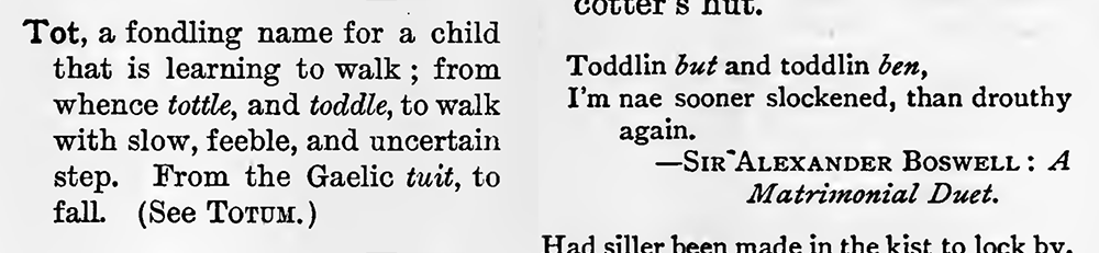Two entries from a dictionary: Tot, a fondling name for a child that is learning to walk ; from whence tottle, and toddle, to walk with slow, feeble, and uncertain step. From the Gaelic tuit, to fall. (See TOTUM.)

Toddlin but and toddlin ben,
I'm nae sooner slockened, than drouthy again.
 - Sir Alexander Boswell: A Matrimonial Duet.